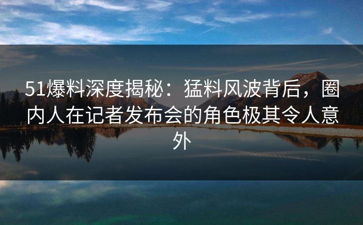 51爆料深度揭秘：猛料风波背后，圈内人在记者发布会的角色极其令人意外