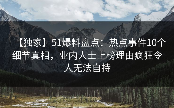 【独家】51爆料盘点：热点事件10个细节真相，业内人士上榜理由疯狂令人无法自持
