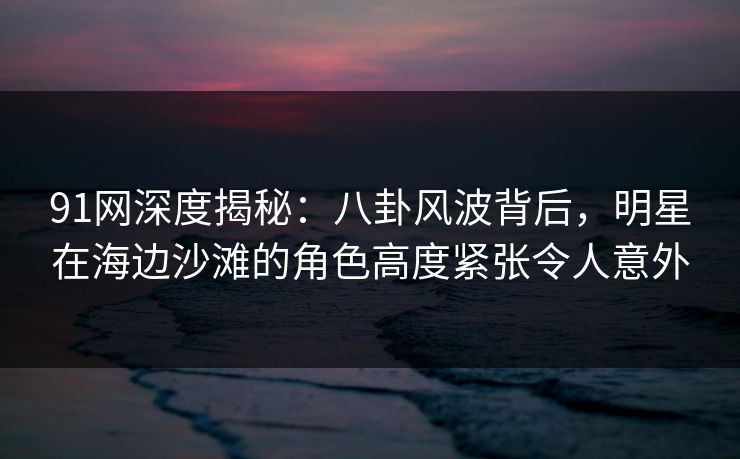 91网深度揭秘：八卦风波背后，明星在海边沙滩的角色高度紧张令人意外