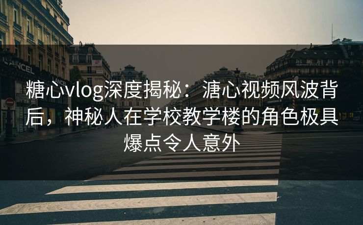 糖心vlog深度揭秘：溏心视频风波背后，神秘人在学校教学楼的角色极具爆点令人意外