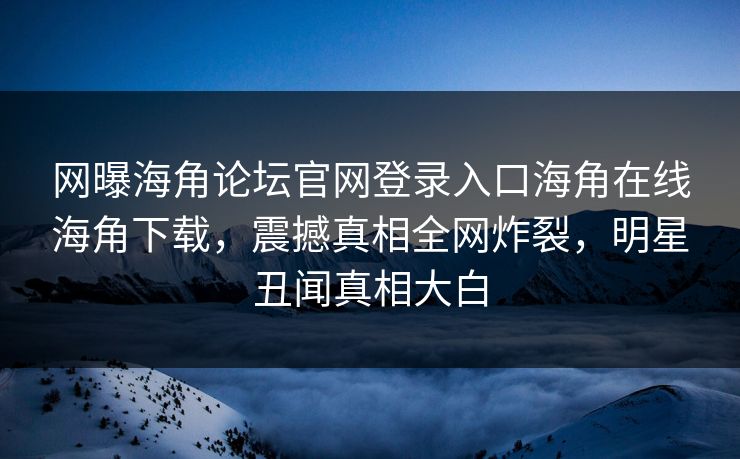 网曝海角论坛官网登录入口海角在线海角下载，震撼真相全网炸裂，明星丑闻真相大白