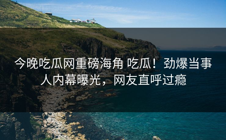 今晚吃瓜网重磅海角 吃瓜！劲爆当事人内幕曝光，网友直呼过瘾