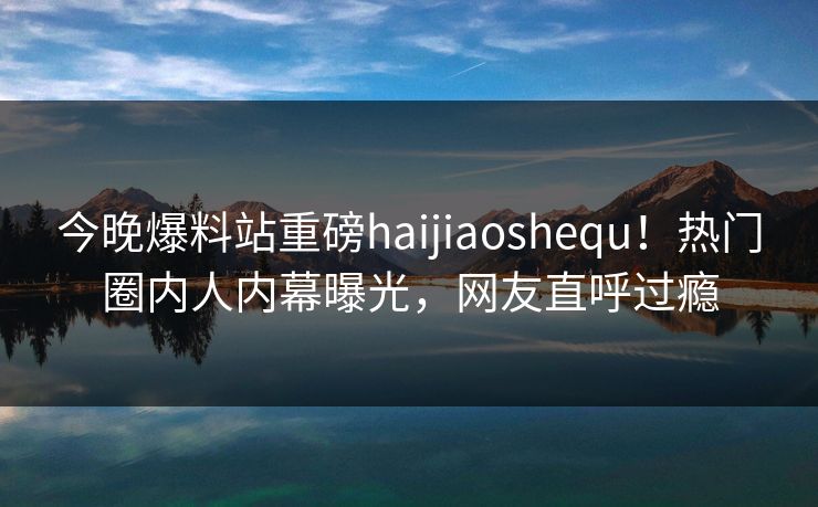 今晚爆料站重磅haijiaoshequ！热门圈内人内幕曝光，网友直呼过瘾