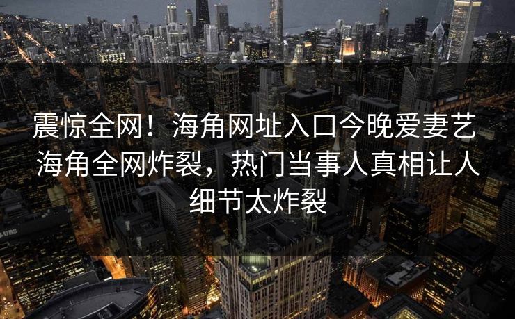 震惊全网！海角网址入口今晚爱妻艺 海角全网炸裂，热门当事人真相让人细节太炸裂