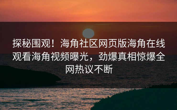 探秘围观！海角社区网页版海角在线观看海角视频曝光，劲爆真相惊爆全网热议不断