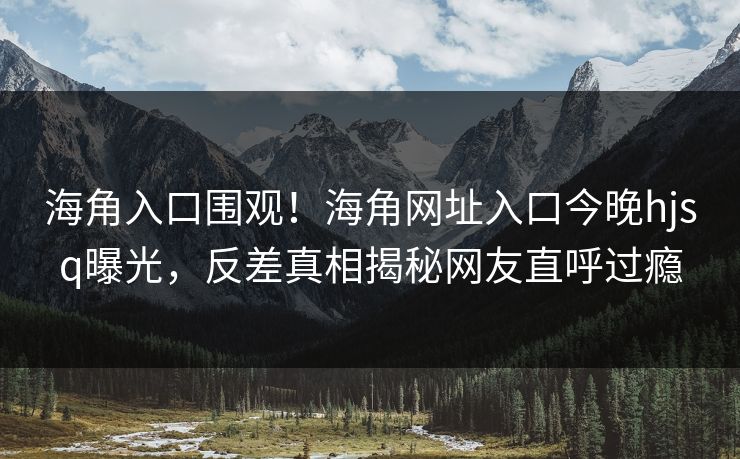 海角入口围观！海角网址入口今晚hjsq曝光，反差真相揭秘网友直呼过瘾