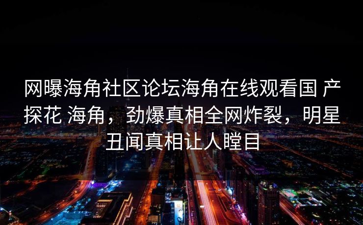 网曝海角社区论坛海角在线观看国 产探花 海角，劲爆真相全网炸裂，明星丑闻真相让人瞠目