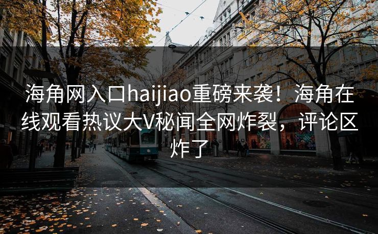 海角网入口haijiao重磅来袭！海角在线观看热议大V秘闻全网炸裂，评论区炸了