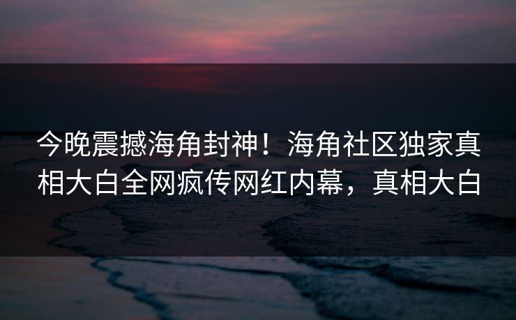今晚震撼海角封神！海角社区独家真相大白全网疯传网红内幕，真相大白