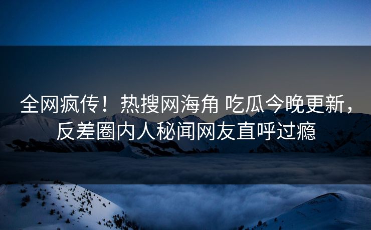 全网疯传！热搜网海角 吃瓜今晚更新，反差圈内人秘闻网友直呼过瘾