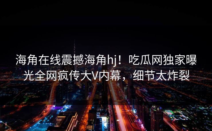 海角在线震撼海角hj！吃瓜网独家曝光全网疯传大V内幕，细节太炸裂