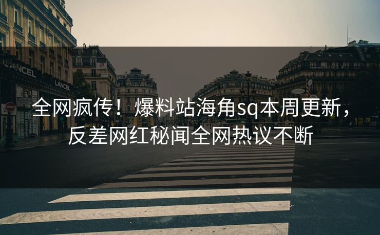 全网疯传！爆料站海角sq本周更新，反差网红秘闻全网热议不断