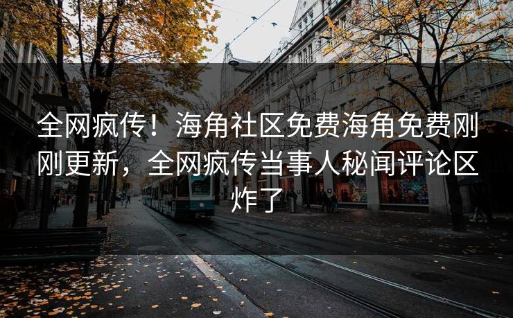 全网疯传！海角社区免费海角免费刚刚更新，全网疯传当事人秘闻评论区炸了