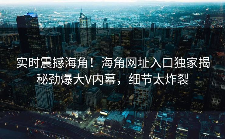 实时震撼海角！海角网址入口独家揭秘劲爆大V内幕，细节太炸裂