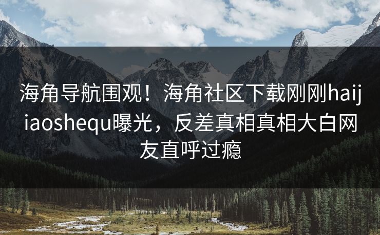 海角导航围观！海角社区下载刚刚haijiaoshequ曝光，反差真相真相大白网友直呼过瘾