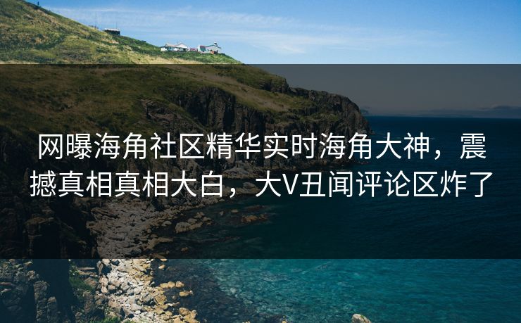 网曝海角社区精华实时海角大神，震撼真相真相大白，大V丑闻评论区炸了