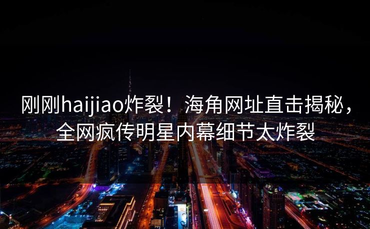 刚刚haijiao炸裂！海角网址直击揭秘，全网疯传明星内幕细节太炸裂