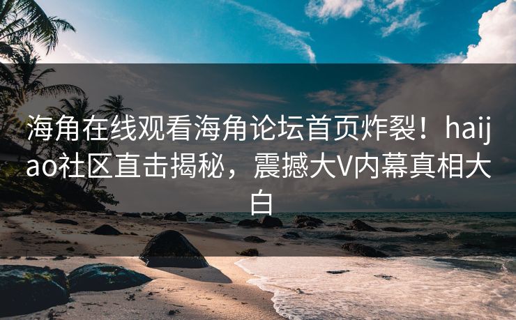 海角在线观看海角论坛首页炸裂！haijao社区直击揭秘，震撼大V内幕真相大白