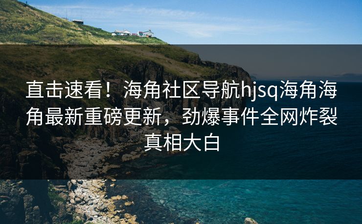 直击速看！海角社区导航hjsq海角海角最新重磅更新，劲爆事件全网炸裂真相大白