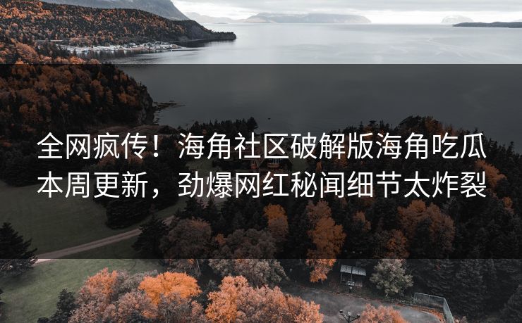 全网疯传！海角社区破解版海角吃瓜本周更新，劲爆网红秘闻细节太炸裂