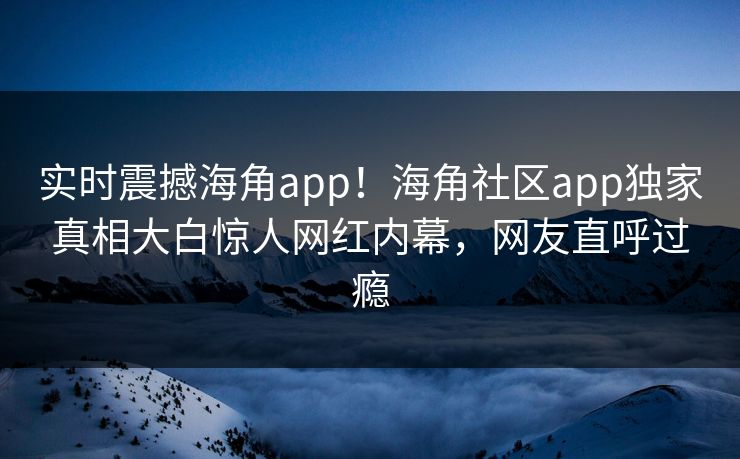 实时震撼海角app！海角社区app独家真相大白惊人网红内幕，网友直呼过瘾