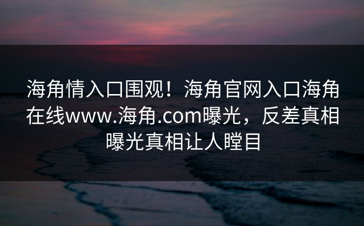 海角情入口围观！海角官网入口海角在线www.海角.com曝光，反差真相曝光真相让人瞠目
