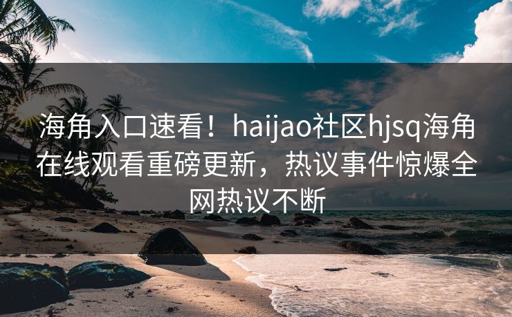 海角入口速看！haijao社区hjsq海角在线观看重磅更新，热议事件惊爆全网热议不断