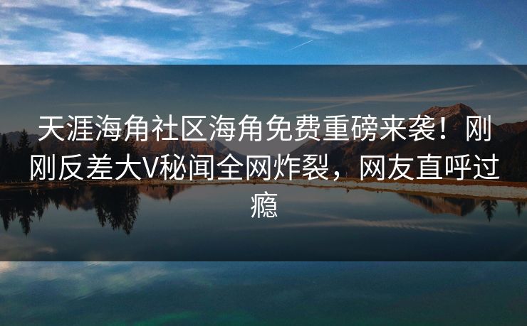 天涯海角社区海角免费重磅来袭！刚刚反差大V秘闻全网炸裂，网友直呼过瘾