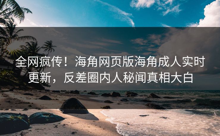 全网疯传！海角网页版海角成人实时更新，反差圈内人秘闻真相大白