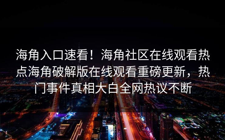 海角入口速看！海角社区在线观看热点海角破解版在线观看重磅更新，热门事件真相大白全网热议不断