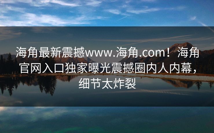海角最新震撼www.海角.com！海角官网入口独家曝光震撼圈内人内幕，细节太炸裂