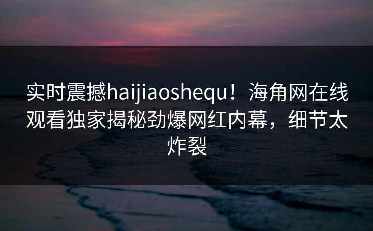 实时震撼haijiaoshequ！海角网在线观看独家揭秘劲爆网红内幕，细节太炸裂