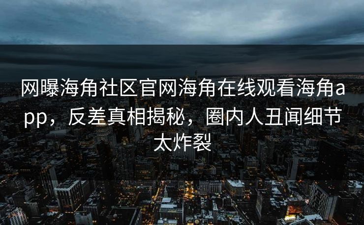 网曝海角社区官网海角在线观看海角app，反差真相揭秘，圈内人丑闻细节太炸裂