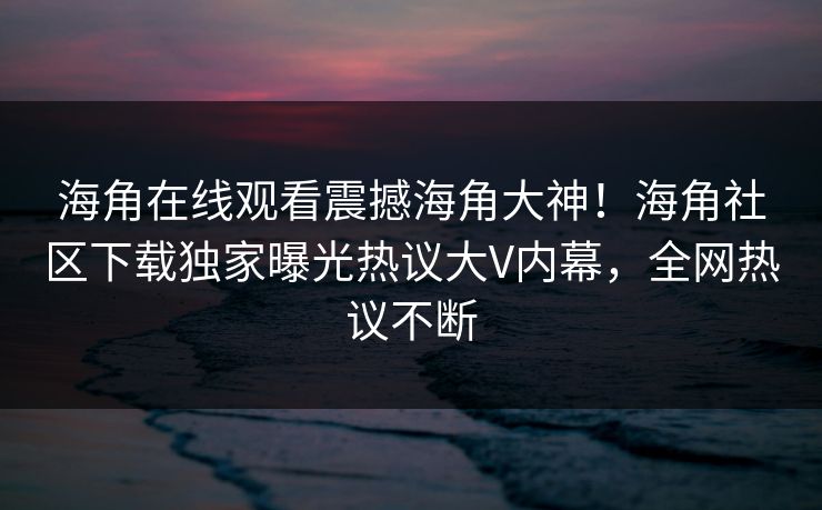海角在线观看震撼海角大神！海角社区下载独家曝光热议大V内幕，全网热议不断