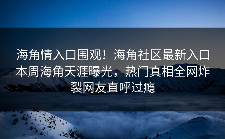 海角情入口围观！海角社区最新入口本周海角天涯曝光，热门真相全网炸裂网友直呼过瘾