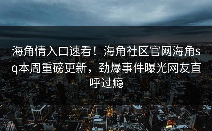 海角情入口速看！海角社区官网海角sq本周重磅更新，劲爆事件曝光网友直呼过瘾