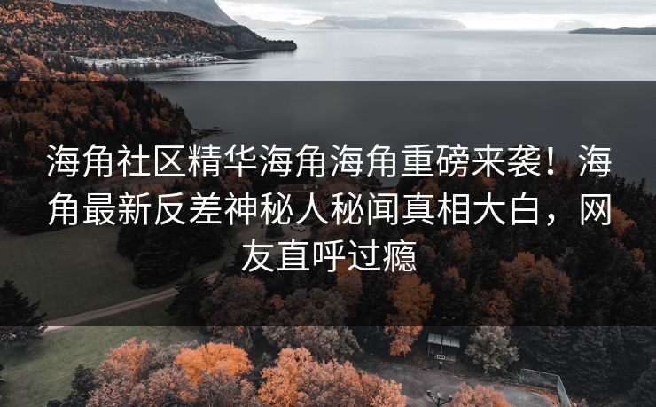 海角社区精华海角海角重磅来袭！海角最新反差神秘人秘闻真相大白，网友直呼过瘾