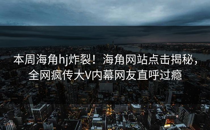 本周海角hj炸裂！海角网站点击揭秘，全网疯传大V内幕网友直呼过瘾