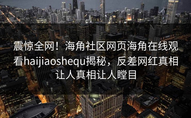 震惊全网！海角社区网页海角在线观看haijiaoshequ揭秘，反差网红真相让人真相让人瞠目