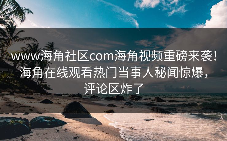 www海角社区com海角视频重磅来袭！海角在线观看热门当事人秘闻惊爆，评论区炸了