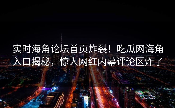 实时海角论坛首页炸裂！吃瓜网海角入口揭秘，惊人网红内幕评论区炸了