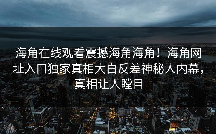 海角在线观看震撼海角海角！海角网址入口独家真相大白反差神秘人内幕，真相让人瞠目
