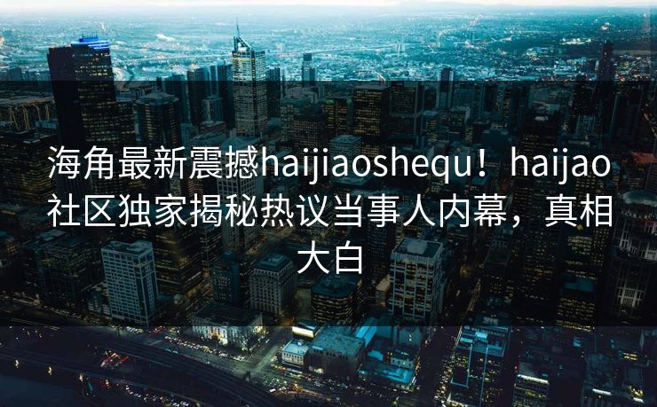 海角最新震撼haijiaoshequ！haijao社区独家揭秘热议当事人内幕，真相大白