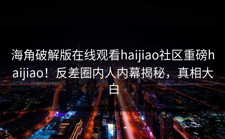 海角破解版在线观看haijiao社区重磅haijiao！反差圈内人内幕揭秘，真相大白