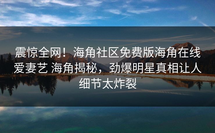 震惊全网！海角社区免费版海角在线爱妻艺 海角揭秘，劲爆明星真相让人细节太炸裂