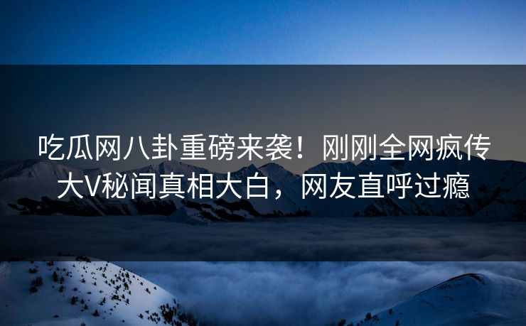 吃瓜网八卦重磅来袭！刚刚全网疯传大V秘闻真相大白，网友直呼过瘾