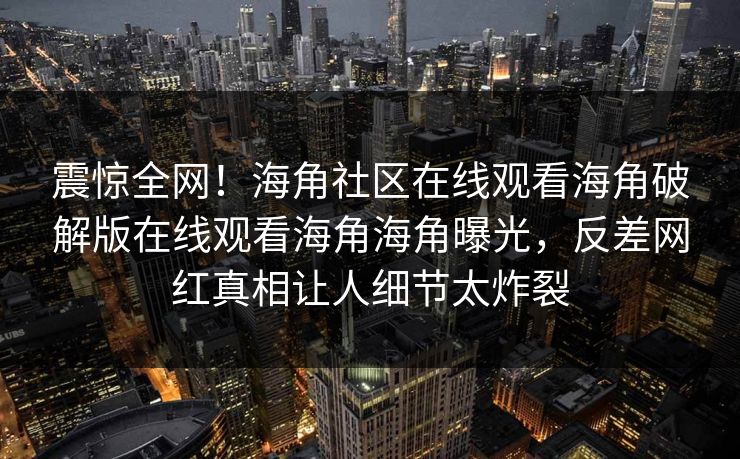 震惊全网！海角社区在线观看海角破解版在线观看海角海角曝光，反差网红真相让人细节太炸裂