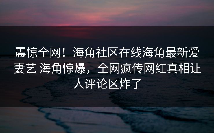 震惊全网！海角社区在线海角最新爱妻艺 海角惊爆，全网疯传网红真相让人评论区炸了