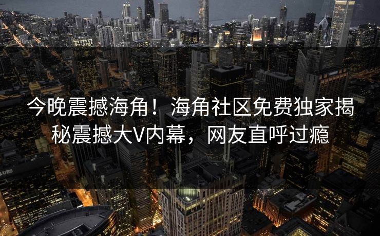 今晚震撼海角！海角社区免费独家揭秘震撼大V内幕，网友直呼过瘾
