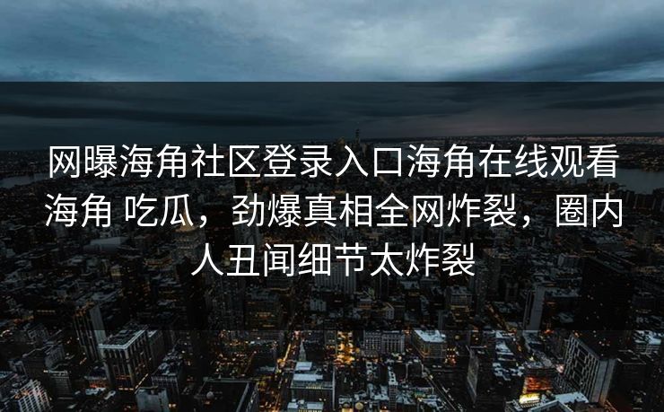 网曝海角社区登录入口海角在线观看海角 吃瓜，劲爆真相全网炸裂，圈内人丑闻细节太炸裂